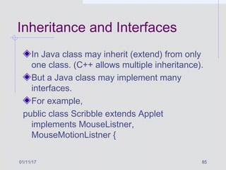 01/11/17 85
Inheritance and Interfaces
In Java class may inherit (extend) from only
one class. (C++ allows multiple inheritance).
But a Java class may implement many
interfaces.
For example,
public class Scribble extends Applet
implements MouseListner,
MouseMotionListner {
 