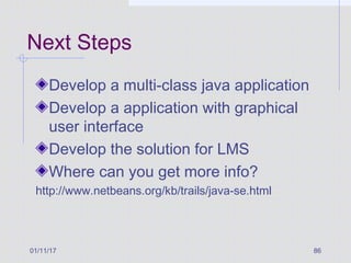 Next Steps
Develop a multi-class java application
Develop a application with graphical
user interface
Develop the solution for LMS
Where can you get more info?
http://www.netbeans.org/kb/trails/java-se.html
01/11/17 86
 