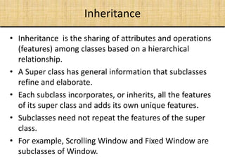 Inheritance
• Inheritance is the sharing of attributes and operations
(features) among classes based on a hierarchical
relationship.
• A Super class has general information that subclasses
refine and elaborate.
• Each subclass incorporates, or inherits, all the features
of its super class and adds its own unique features.
• Subclasses need not repeat the features of the super
class.
• For example, Scrolling Window and Fixed Window are
subclasses of Window.
 