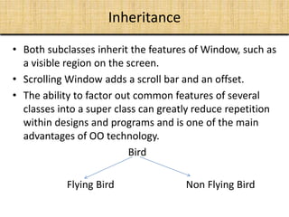 Inheritance
• Both subclasses inherit the features of Window, such as
a visible region on the screen.
• Scrolling Window adds a scroll bar and an offset.
• The ability to factor out common features of several
classes into a super class can greatly reduce repetition
within designs and programs and is one of the main
advantages of OO technology.
Bird
Flying Bird Non Flying Bird
 