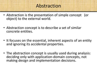 Abstraction
• Abstraction is the presentation of simple concept (or
object) to the external world.
• Abstraction concept is to describe a set of similar
concrete entities.
• It focuses on the essential, inherent aspects of an entity
and ignoring its accidental properties.
• The abstraction concept is usually used during analysis:
deciding only with application-domain concepts, not
making design and implementation decisions.
 