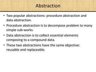 Abstraction
• Two popular abstractions: procedure abstraction and
data abstraction.
• Procedure abstraction is to decompose problem to many
simple sub-works.
• Data abstraction is to collect essential elements
composing to a compound data.
• These two abstractions have the same objective:
reusable and replaceable.
 