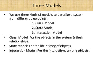 Three Models
• We use three kinds of models to describe a system
from different viewpoints:
1. Class Model
2. State Model
3. Interaction Model
• Class Model: For the objects in the system & their
relationships.
• State Model: For the life history of objects.
• Interaction Model: For the interactions among objects.
 
