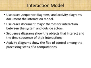 Interaction Model
• Use cases ,sequence diagrams, and activity diagrams
document the interaction model.
• Use cases document major themes for interaction
between the system and outside actors.
• Sequence diagrams show the objects that interact and
the time sequence of their interactions
• Activity diagrams show the floe of control among the
processing steps of a computations.
 