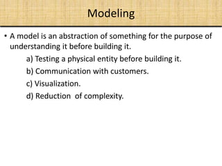 Modeling
• A model is an abstraction of something for the purpose of
understanding it before building it.
a) Testing a physical entity before building it.
b) Communication with customers.
c) Visualization.
d) Reduction of complexity.
 