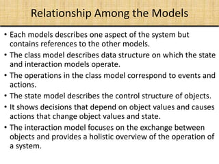 Relationship Among the Models
• Each models describes one aspect of the system but
contains references to the other models.
• The class model describes data structure on which the state
and interaction models operate.
• The operations in the class model correspond to events and
actions.
• The state model describes the control structure of objects.
• It shows decisions that depend on object values and causes
actions that change object values and state.
• The interaction model focuses on the exchange between
objects and provides a holistic overview of the operation of
a system.
 