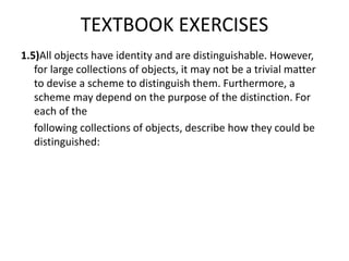 TEXTBOOK EXERCISES
1.5)All objects have identity and are distinguishable. However,
for large collections of objects, it may not be a trivial matter
to devise a scheme to distinguish them. Furthermore, a
scheme may depend on the purpose of the distinction. For
each of the
following collections of objects, describe how they could be
distinguished:
 