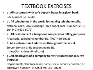 TEXTBOOK EXERCISES
• c . All customers with safe deposit boxes in a given bank.
Box number (ie, 1258)
• d . All telephones in the world for making telephone calls.
National code, local exchange (area code), local number (ie, 10-
104 (407) 420-6072)
• e . All customers of a telephone company for billing purposes.
Area code, telephone number (ie, (407) 420-6072)
• f . All electronic mail addresses throughout the world.
Server domain or IP, account name (ie,
mzieg@orlandosentinel.com)
• g . All employees of a company to restrict access for security
purposes.
Department; clearance level; name, social security number, or
employee number (ie, SYSTEMS-L15- 2072)
 
