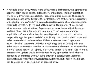 • A variable length array would make effective use of the following operations:
append, copy, count, delete, index, insert, and update. The only operation
which wouldn’t make a great deal of sense would be intersect. The append
operation makes sense because the ordered nature of the array presupposes
a ‘beginning’ and an ‘end’. The append operation would allow object users to
easily add something to the end of the array, in the manner of a queue or
other common data structure. Copy makes sense with any object, because
multiple object instantiations are frequently found in many common
applications. Count makes since because it provides a bound to the index
range, although the question didn’t specifically mention that the indexes had
to be sequential or positive values. Delete is another natural operation,
especially when parameterized with a beginning, end, or [index] indicator.
Index would be essential in order to access various elements. Insert would be
a more flexible version of append, and indeed under some interfaces render it
unnecessary. Update would be important in any application in which data
needed to be modified without going through a delete/insert sequence.
Intersect could readily be provided if really desired, but I haven’t had much
call do use such an operation on an ordered array.
 