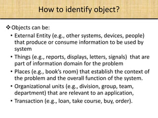 Objects can be:
• External Entity (e.g., other systems, devices, people)
that produce or consume information to be used by
system
• Things (e.g., reports, displays, letters, signals) that are
part of information domain for the problem
• Places (e.g., book’s room) that establish the context of
the problem and the overall function of the system.
• Organizational units (e.g., division, group, team,
department) that are relevant to an application,
• Transaction (e.g., loan, take course, buy, order).
How to identify object?
 