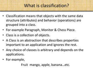 What is classification?
• Classification means that objects with the same data
structure (attributes) and behavior (operations) are
grouped into a class.
• For example Paragraph, Monitor & Chess Piece.
• Class is a collection of objects.
• A Class is an abstraction that describes properties
important to an application and ignores the rest.
• Any choice of classes is arbitrary and depends on the
applications.
• For example,
Fruit mango, apple, banana…etc.
 