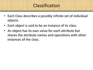 Classification
• Each Class describes a possibly infinite set of individual
objects.
• Each object is said to be an instance of its class.
• An object has its own value for each attribute but
shares the attribute names and operations with other
instances of the class.
 