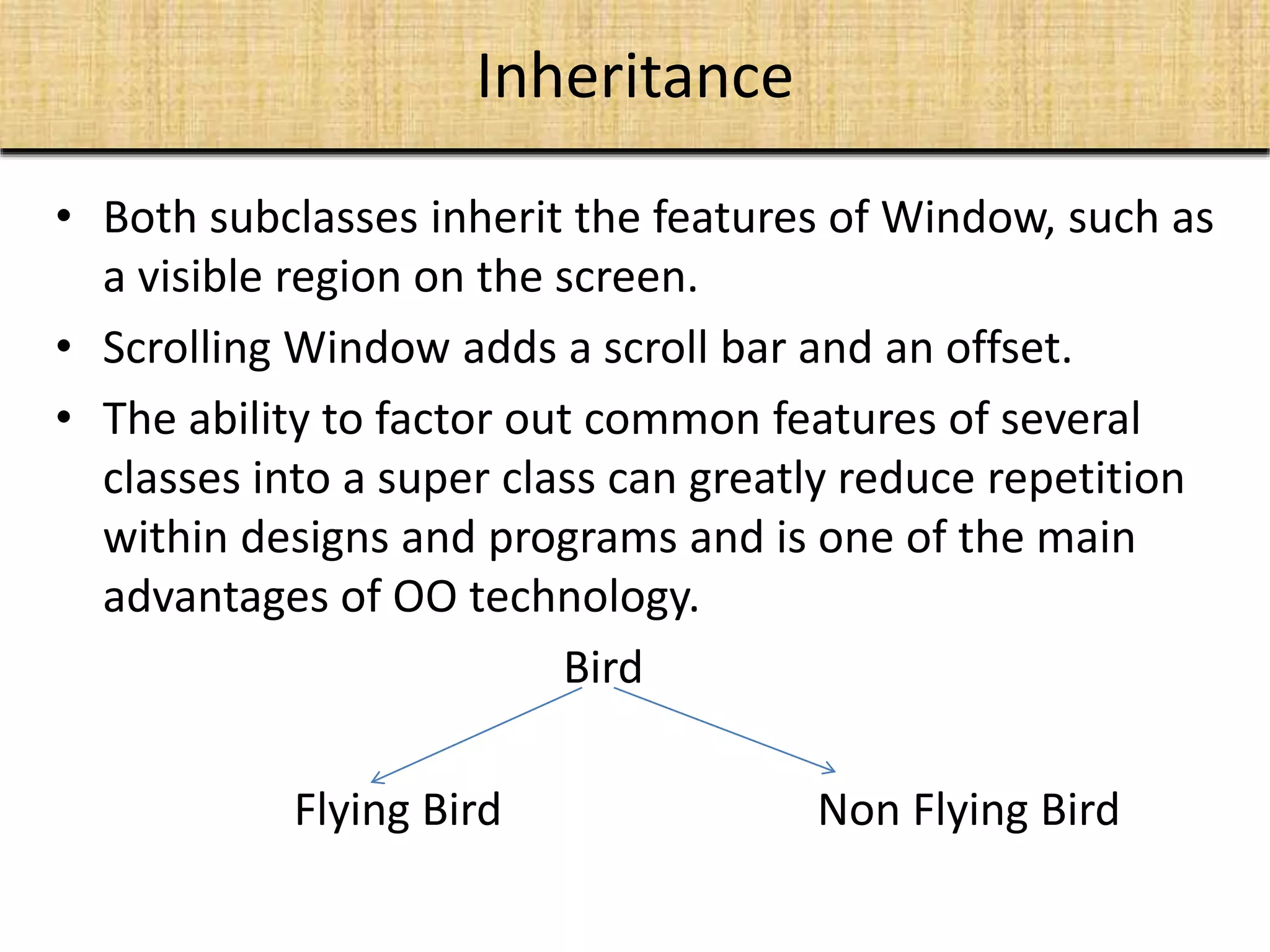 Inheritance
• Both subclasses inherit the features of Window, such as
a visible region on the screen.
• Scrolling Window adds a scroll bar and an offset.
• The ability to factor out common features of several
classes into a super class can greatly reduce repetition
within designs and programs and is one of the main
advantages of OO technology.
Bird
Flying Bird Non Flying Bird
 