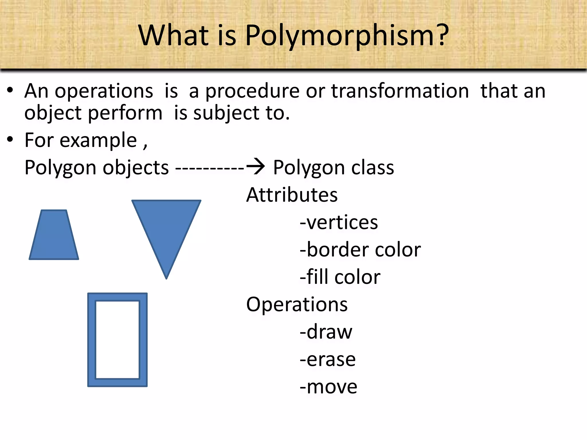 What is Polymorphism?
• An operations is a procedure or transformation that an
object perform is subject to.
• For example ,
Polygon objects ---------- Polygon class
Attributes
-vertices
-border color
-fill color
Operations
-draw
-erase
-move
 