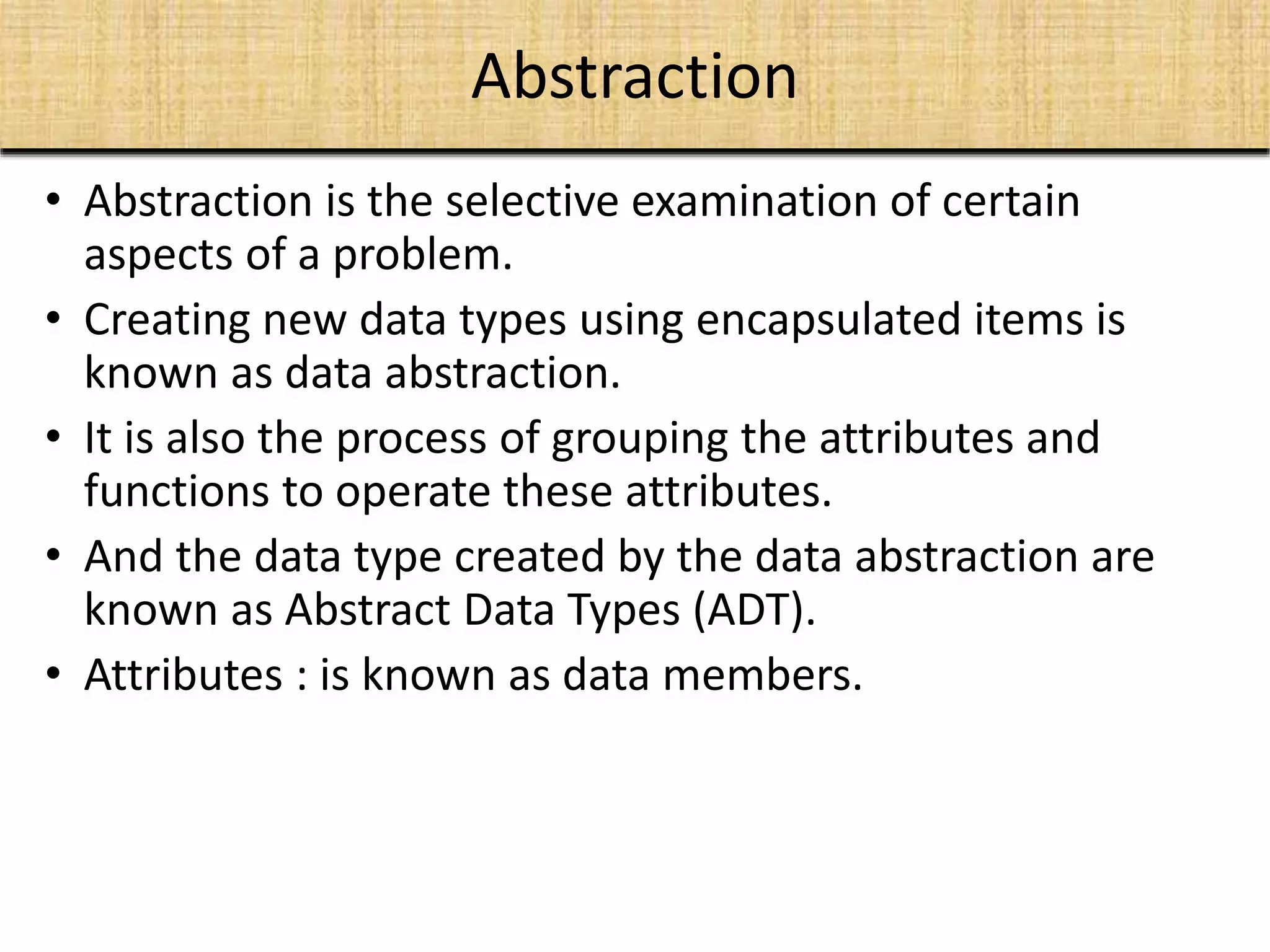 Abstraction
• Abstraction is the selective examination of certain
aspects of a problem.
• Creating new data types using encapsulated items is
known as data abstraction.
• It is also the process of grouping the attributes and
functions to operate these attributes.
• And the data type created by the data abstraction are
known as Abstract Data Types (ADT).
• Attributes : is known as data members.
 