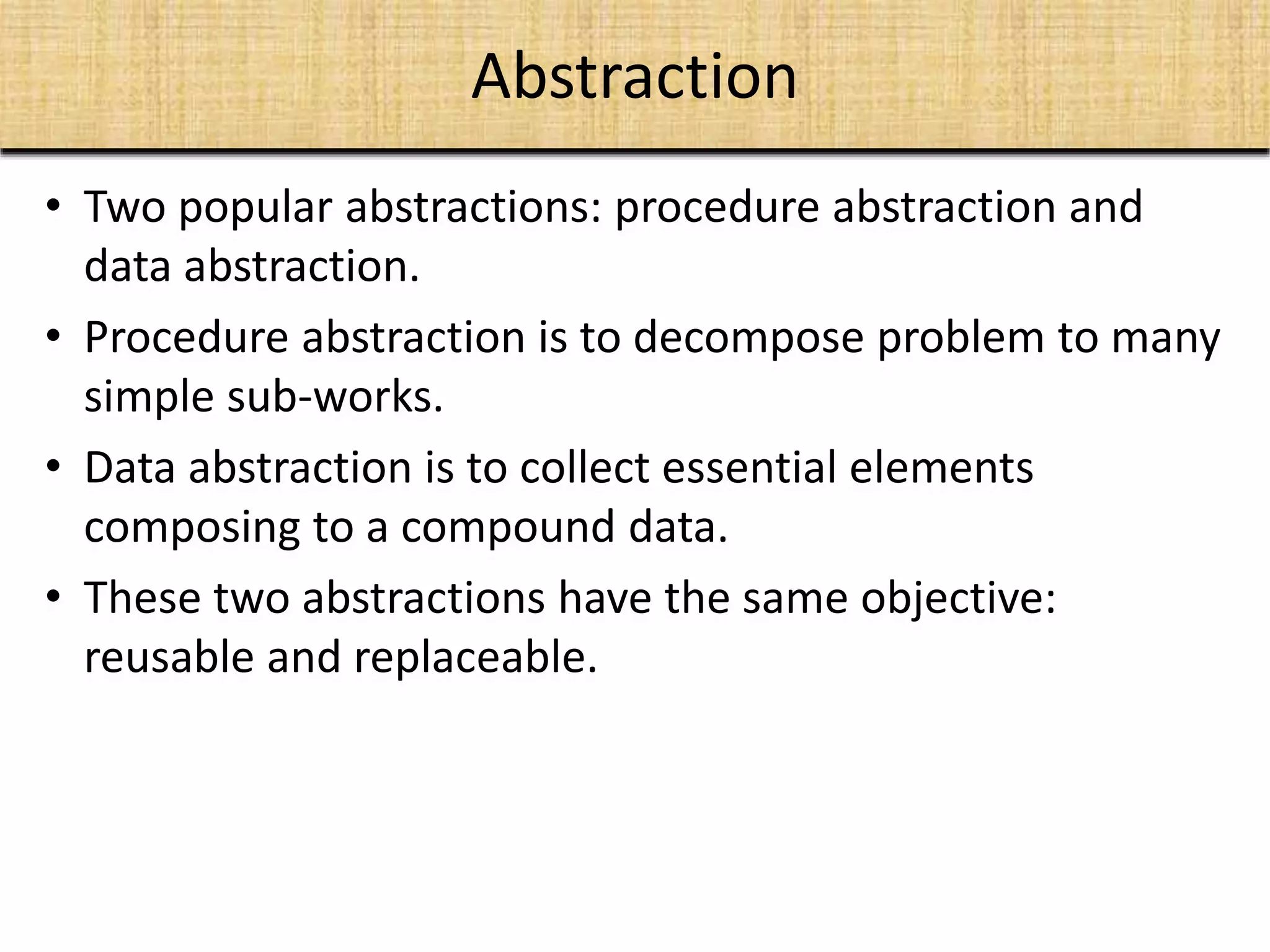 Abstraction
• Two popular abstractions: procedure abstraction and
data abstraction.
• Procedure abstraction is to decompose problem to many
simple sub-works.
• Data abstraction is to collect essential elements
composing to a compound data.
• These two abstractions have the same objective:
reusable and replaceable.
 