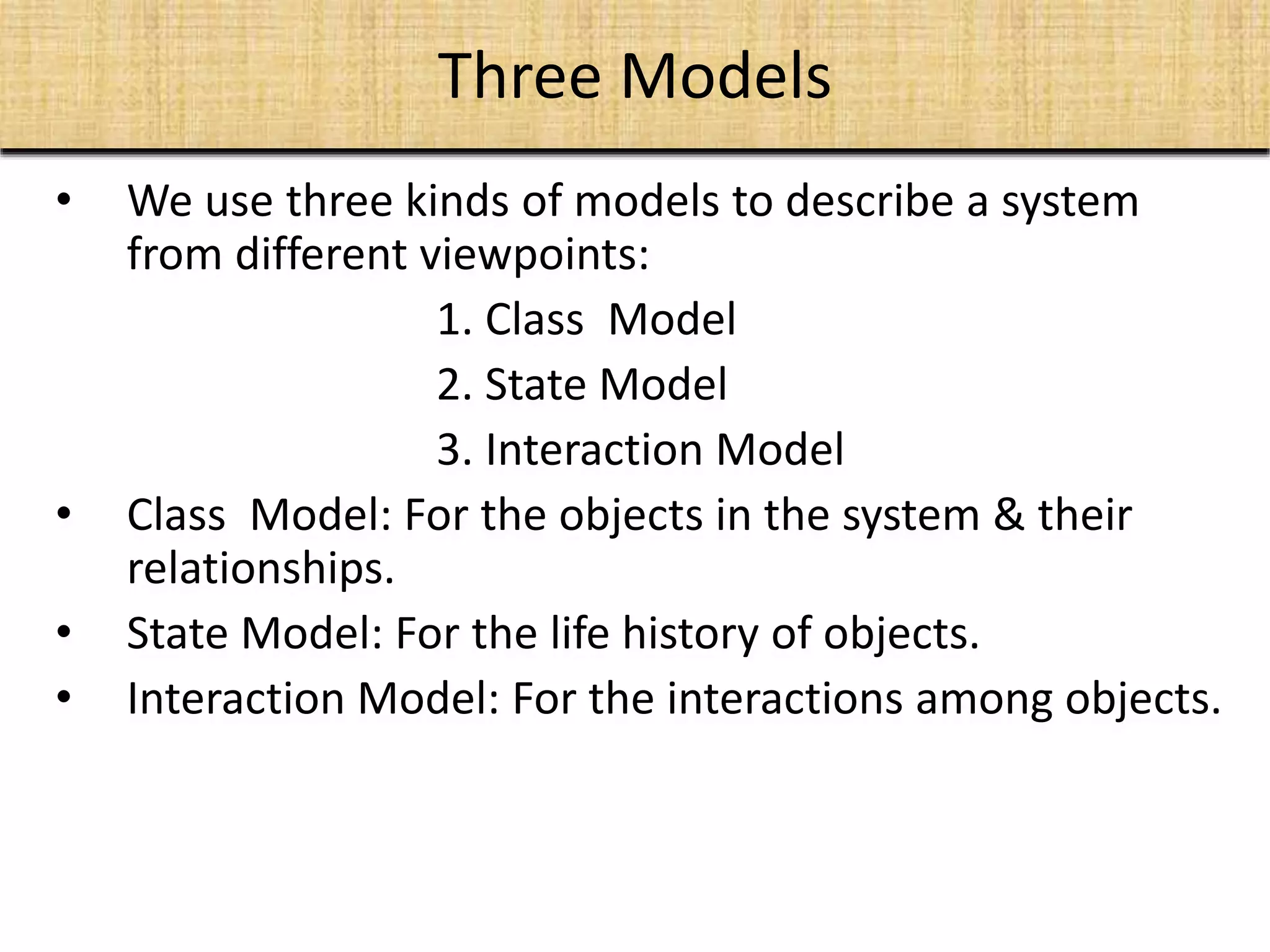 Three Models
• We use three kinds of models to describe a system
from different viewpoints:
1. Class Model
2. State Model
3. Interaction Model
• Class Model: For the objects in the system & their
relationships.
• State Model: For the life history of objects.
• Interaction Model: For the interactions among objects.
 