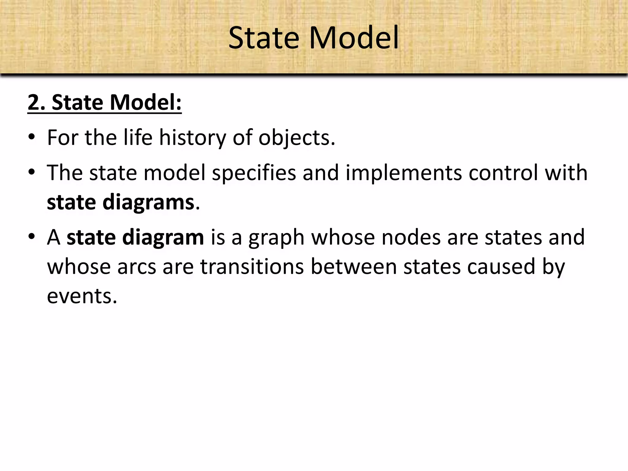 State Model
2. State Model:
• For the life history of objects.
• The state model specifies and implements control with
state diagrams.
• A state diagram is a graph whose nodes are states and
whose arcs are transitions between states caused by
events.
 