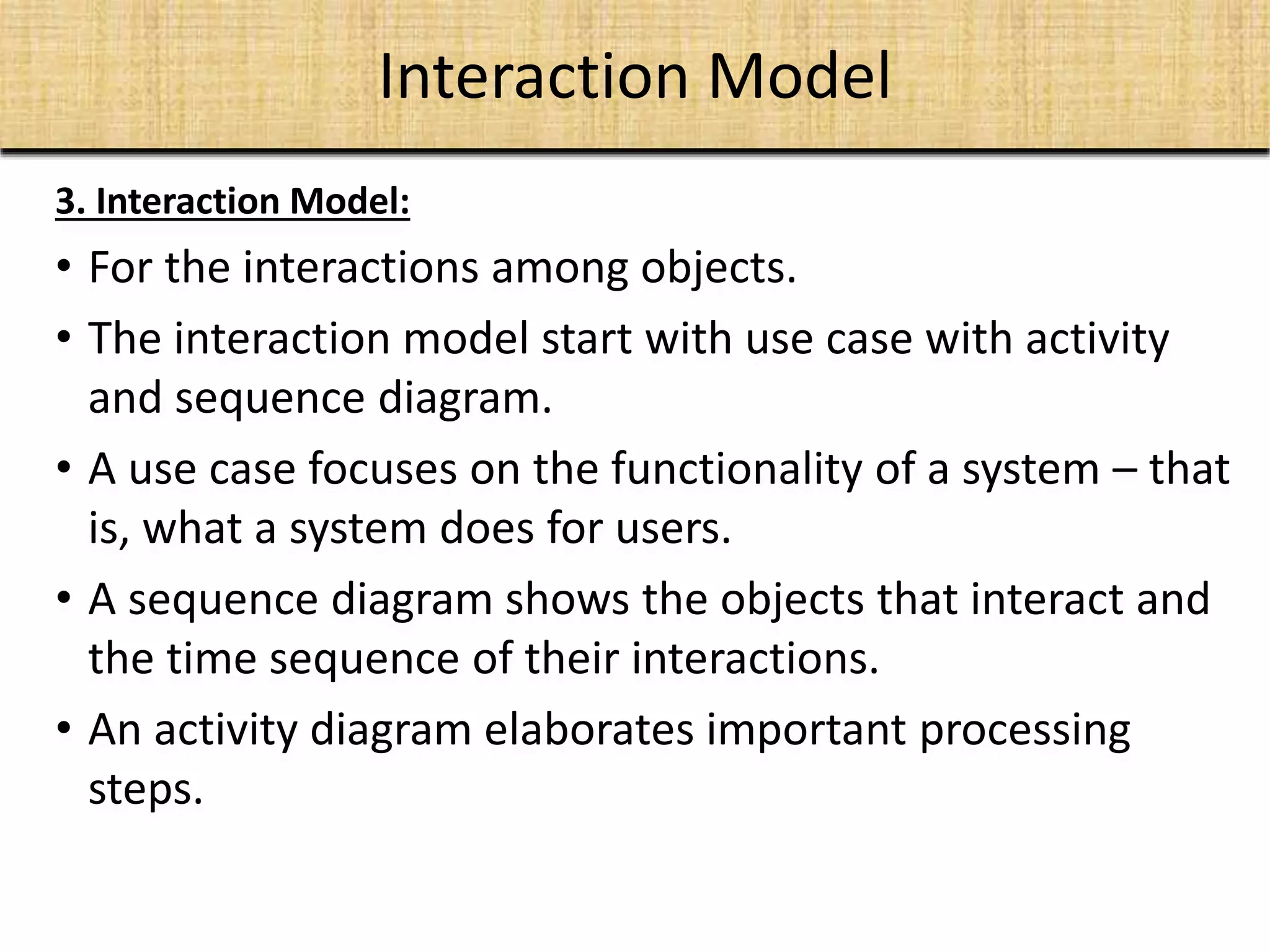 Interaction Model
3. Interaction Model:
• For the interactions among objects.
• The interaction model start with use case with activity
and sequence diagram.
• A use case focuses on the functionality of a system – that
is, what a system does for users.
• A sequence diagram shows the objects that interact and
the time sequence of their interactions.
• An activity diagram elaborates important processing
steps.
 