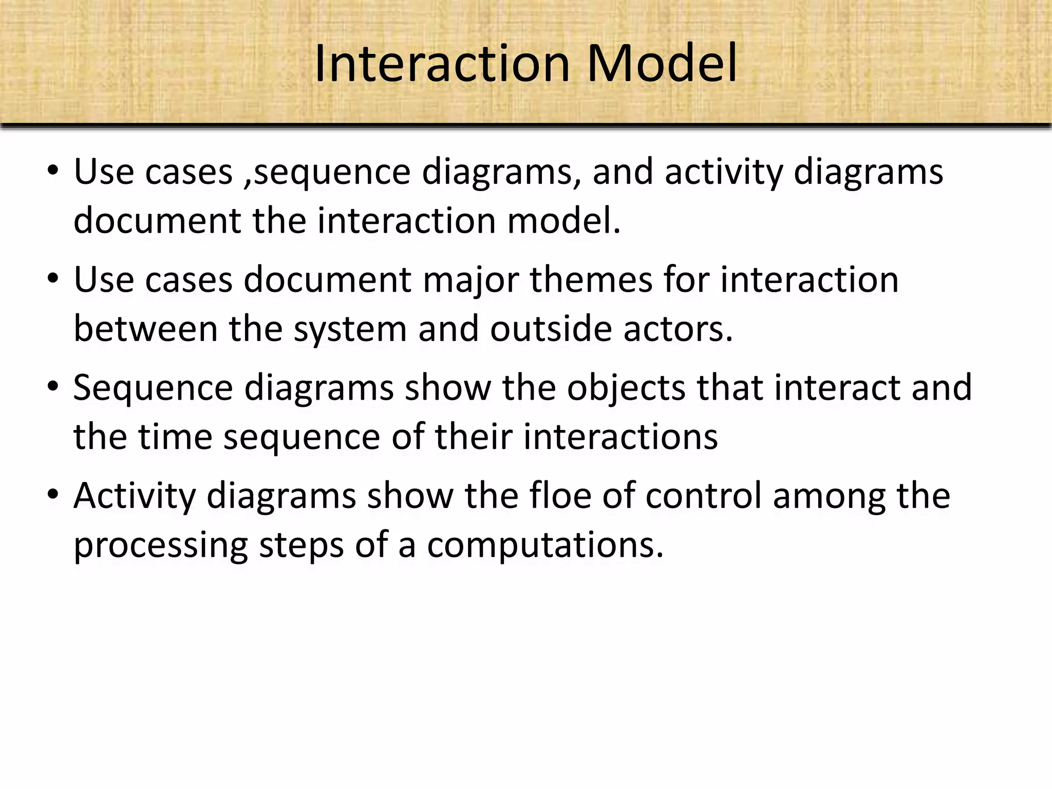 Interaction Model
• Use cases ,sequence diagrams, and activity diagrams
document the interaction model.
• Use cases document major themes for interaction
between the system and outside actors.
• Sequence diagrams show the objects that interact and
the time sequence of their interactions
• Activity diagrams show the floe of control among the
processing steps of a computations.
 