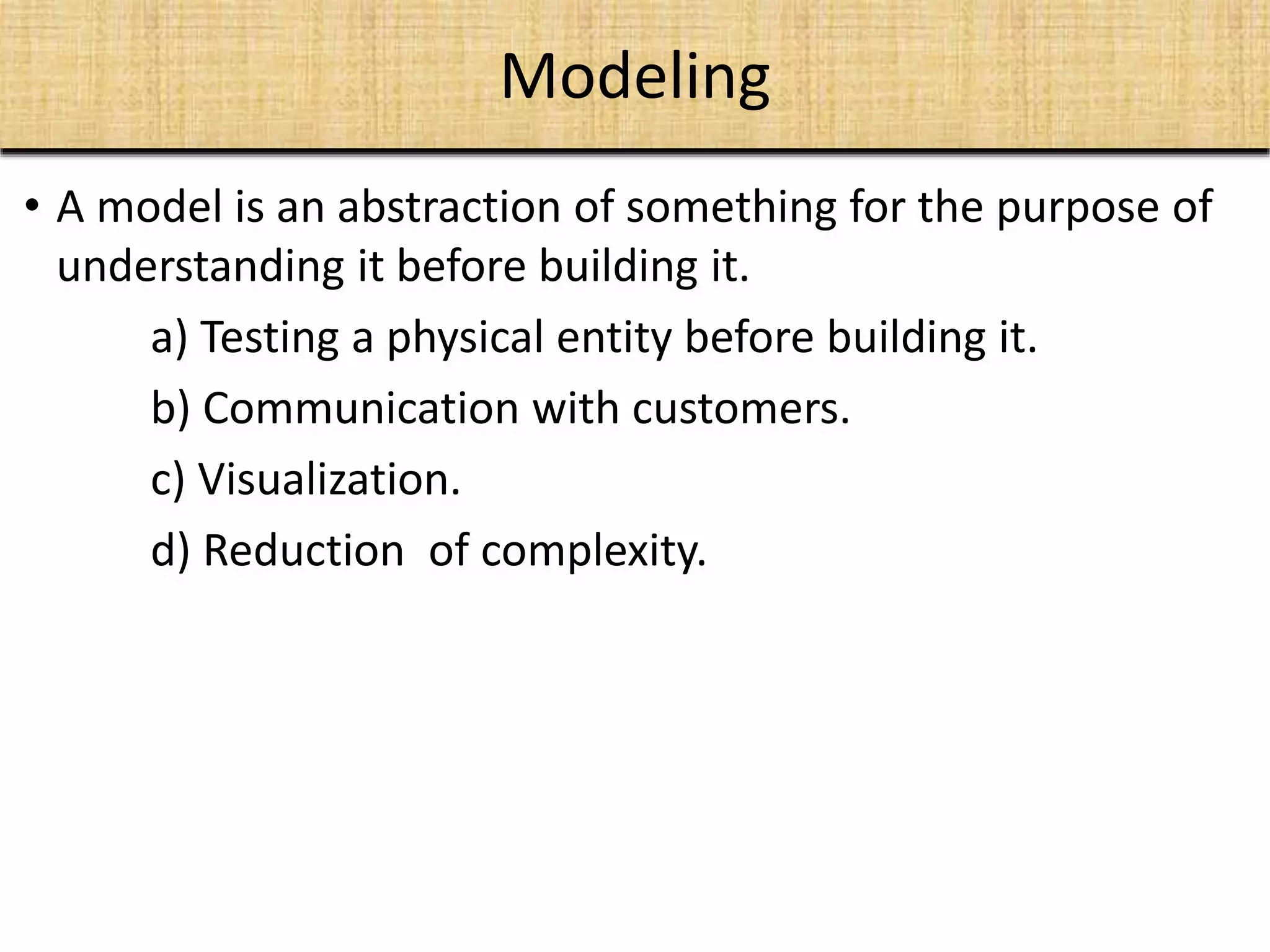 Modeling
• A model is an abstraction of something for the purpose of
understanding it before building it.
a) Testing a physical entity before building it.
b) Communication with customers.
c) Visualization.
d) Reduction of complexity.
 