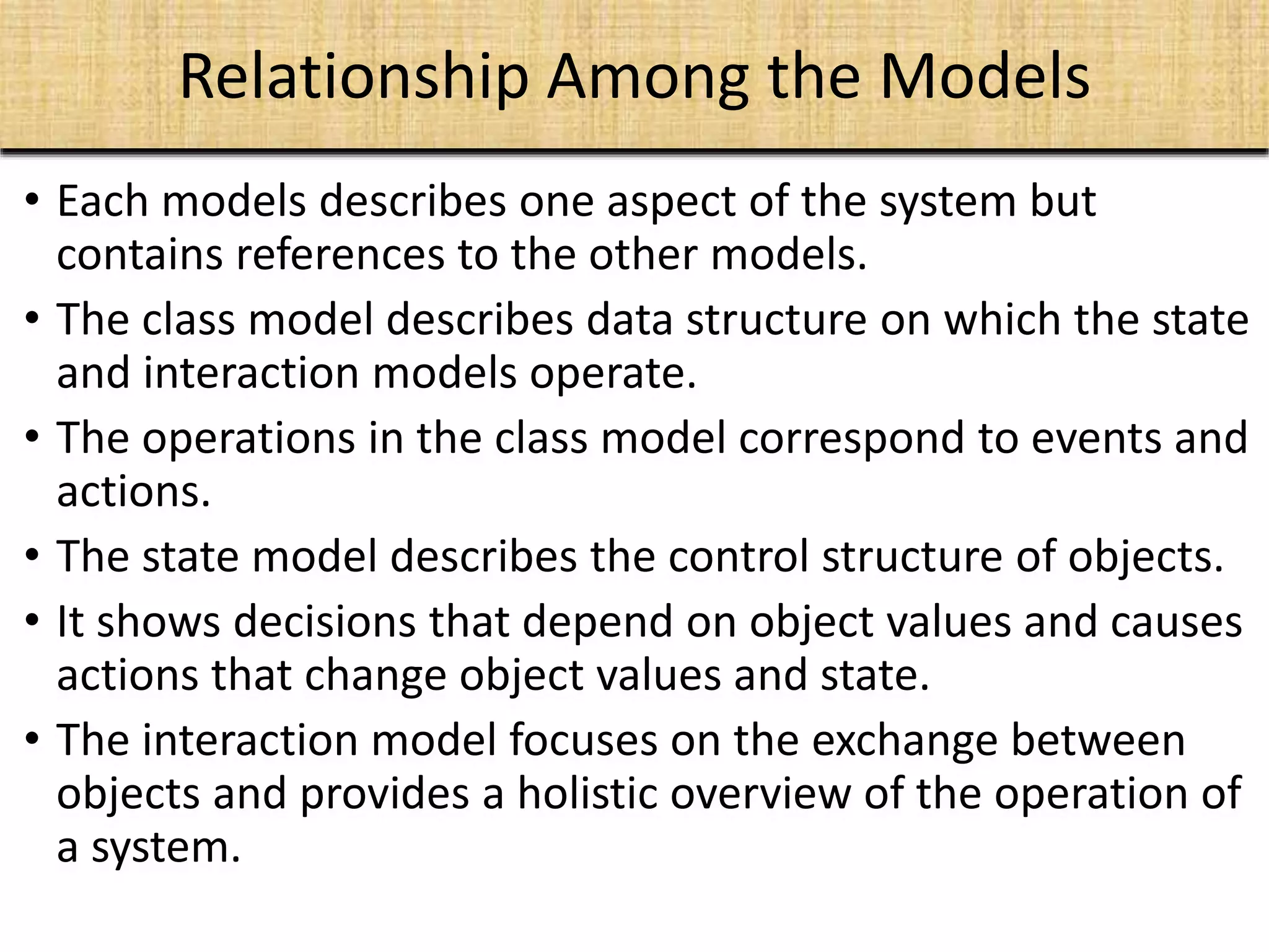 Relationship Among the Models
• Each models describes one aspect of the system but
contains references to the other models.
• The class model describes data structure on which the state
and interaction models operate.
• The operations in the class model correspond to events and
actions.
• The state model describes the control structure of objects.
• It shows decisions that depend on object values and causes
actions that change object values and state.
• The interaction model focuses on the exchange between
objects and provides a holistic overview of the operation of
a system.
 