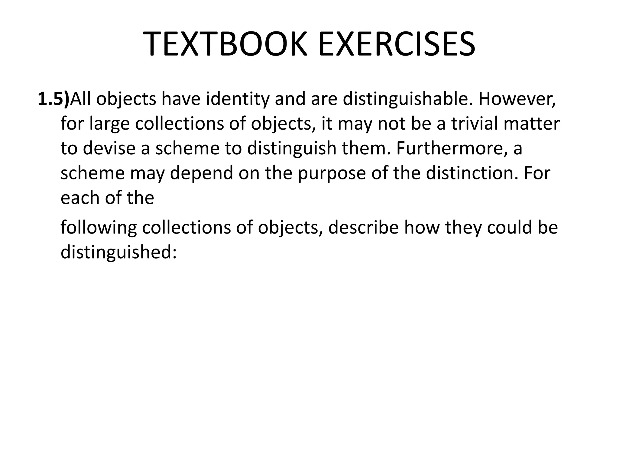TEXTBOOK EXERCISES
1.5)All objects have identity and are distinguishable. However,
for large collections of objects, it may not be a trivial matter
to devise a scheme to distinguish them. Furthermore, a
scheme may depend on the purpose of the distinction. For
each of the
following collections of objects, describe how they could be
distinguished:
 