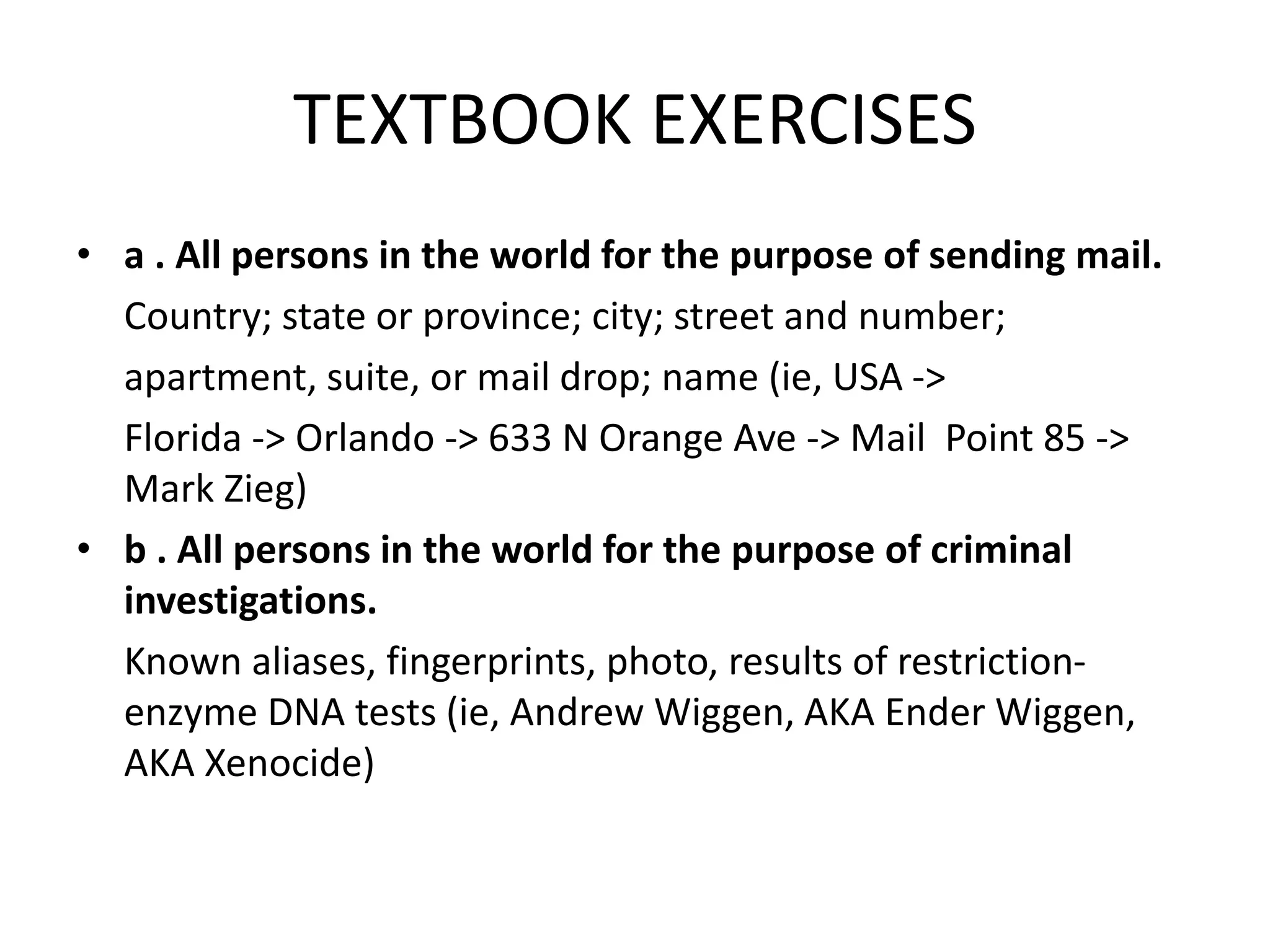 TEXTBOOK EXERCISES
• a . All persons in the world for the purpose of sending mail.
Country; state or province; city; street and number;
apartment, suite, or mail drop; name (ie, USA ->
Florida -> Orlando -> 633 N Orange Ave -> Mail Point 85 ->
Mark Zieg)
• b . All persons in the world for the purpose of criminal
investigations.
Known aliases, fingerprints, photo, results of restriction-
enzyme DNA tests (ie, Andrew Wiggen, AKA Ender Wiggen,
AKA Xenocide)
 