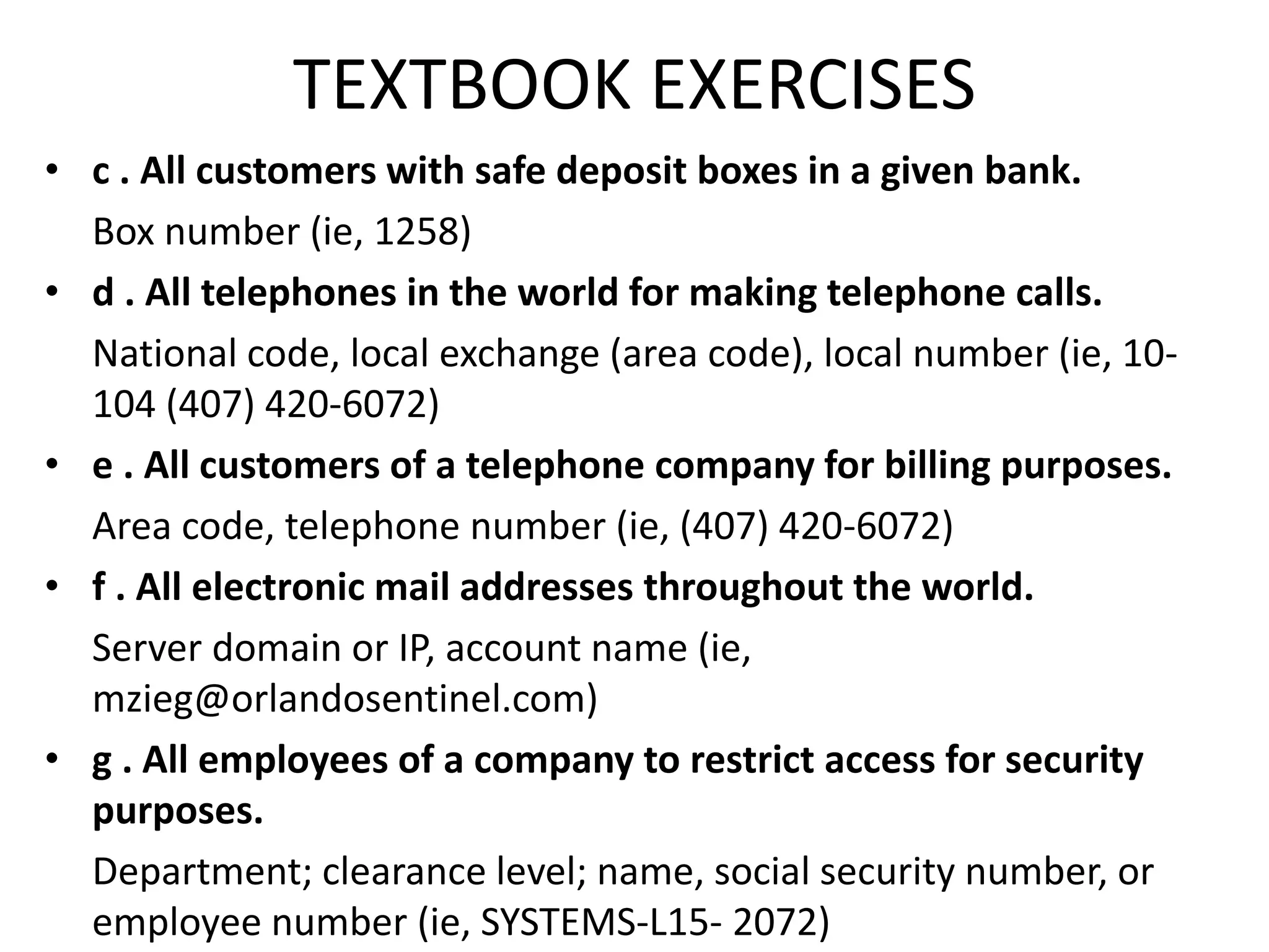 TEXTBOOK EXERCISES
• c . All customers with safe deposit boxes in a given bank.
Box number (ie, 1258)
• d . All telephones in the world for making telephone calls.
National code, local exchange (area code), local number (ie, 10-
104 (407) 420-6072)
• e . All customers of a telephone company for billing purposes.
Area code, telephone number (ie, (407) 420-6072)
• f . All electronic mail addresses throughout the world.
Server domain or IP, account name (ie,
mzieg@orlandosentinel.com)
• g . All employees of a company to restrict access for security
purposes.
Department; clearance level; name, social security number, or
employee number (ie, SYSTEMS-L15- 2072)
 