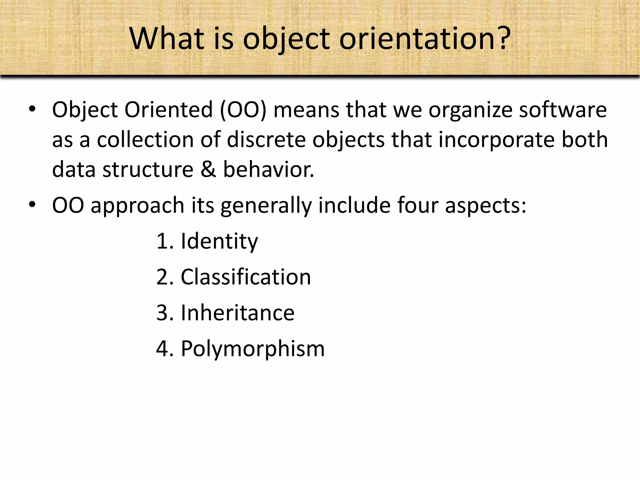 What is object orientation?
• Object Oriented (OO) means that we organize software
as a collection of discrete objects that incorporate both
data structure & behavior.
• OO approach its generally include four aspects:
1. Identity
2. Classification
3. Inheritance
4. Polymorphism
 