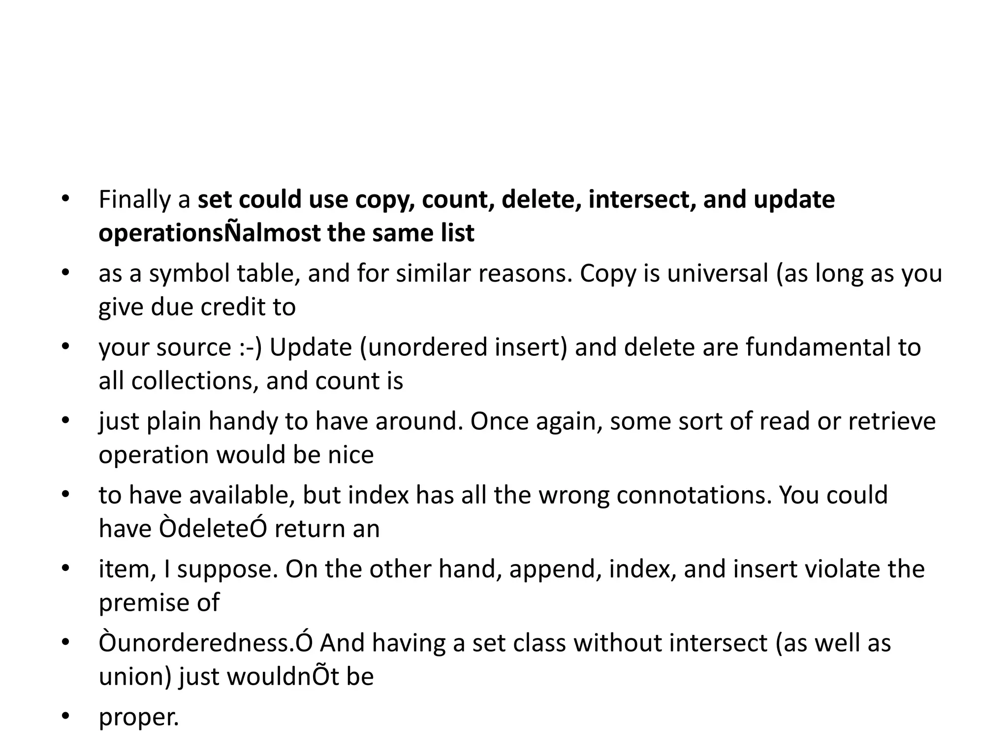 • Finally a set could use copy, count, delete, intersect, and update
operationsÑalmost the same list
• as a symbol table, and for similar reasons. Copy is universal (as long as you
give due credit to
• your source :-) Update (unordered insert) and delete are fundamental to
all collections, and count is
• just plain handy to have around. Once again, some sort of read or retrieve
operation would be nice
• to have available, but index has all the wrong connotations. You could
have ÒdeleteÓ return an
• item, I suppose. On the other hand, append, index, and insert violate the
premise of
• Òunorderedness.Ó And having a set class without intersect (as well as
union) just wouldnÕt be
• proper.
 