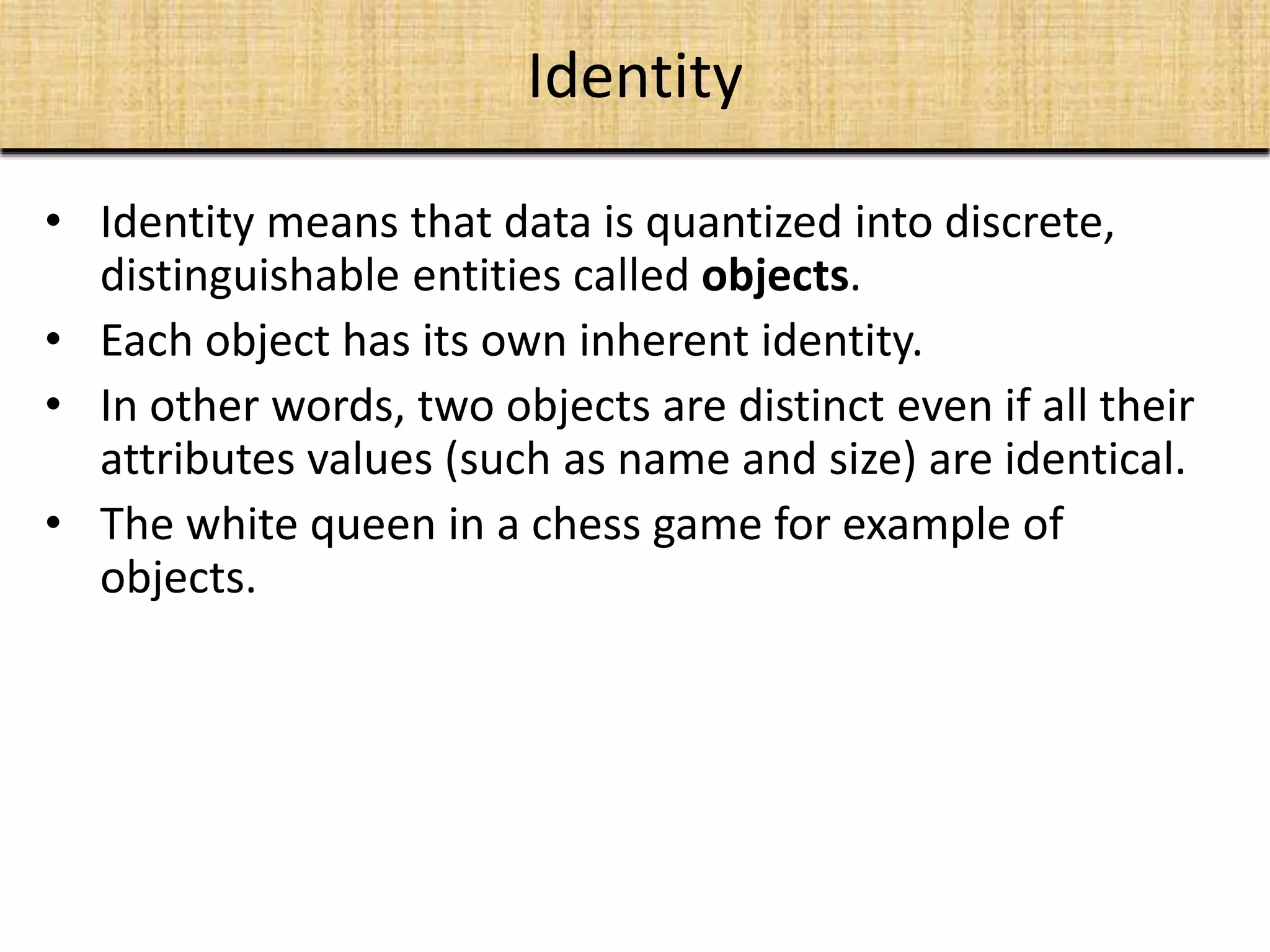 • Identity means that data is quantized into discrete,
distinguishable entities called objects.
• Each object has its own inherent identity.
• In other words, two objects are distinct even if all their
attributes values (such as name and size) are identical.
• The white queen in a chess game for example of
objects.
Identity
 