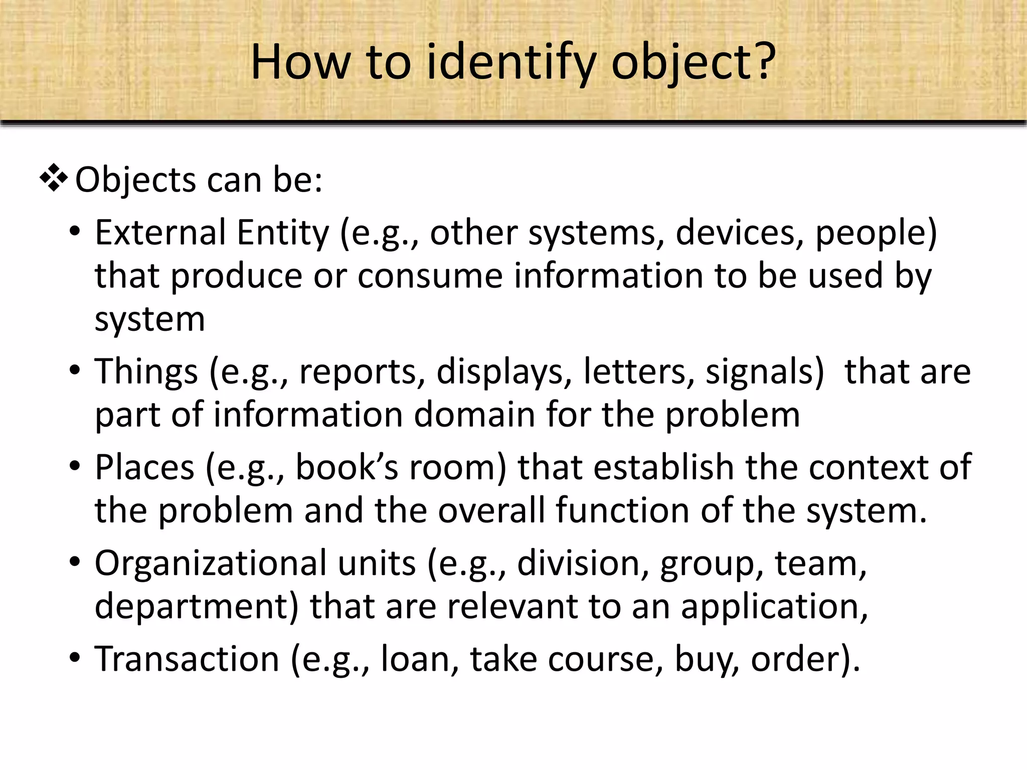 Objects can be:
• External Entity (e.g., other systems, devices, people)
that produce or consume information to be used by
system
• Things (e.g., reports, displays, letters, signals) that are
part of information domain for the problem
• Places (e.g., book’s room) that establish the context of
the problem and the overall function of the system.
• Organizational units (e.g., division, group, team,
department) that are relevant to an application,
• Transaction (e.g., loan, take course, buy, order).
How to identify object?
 