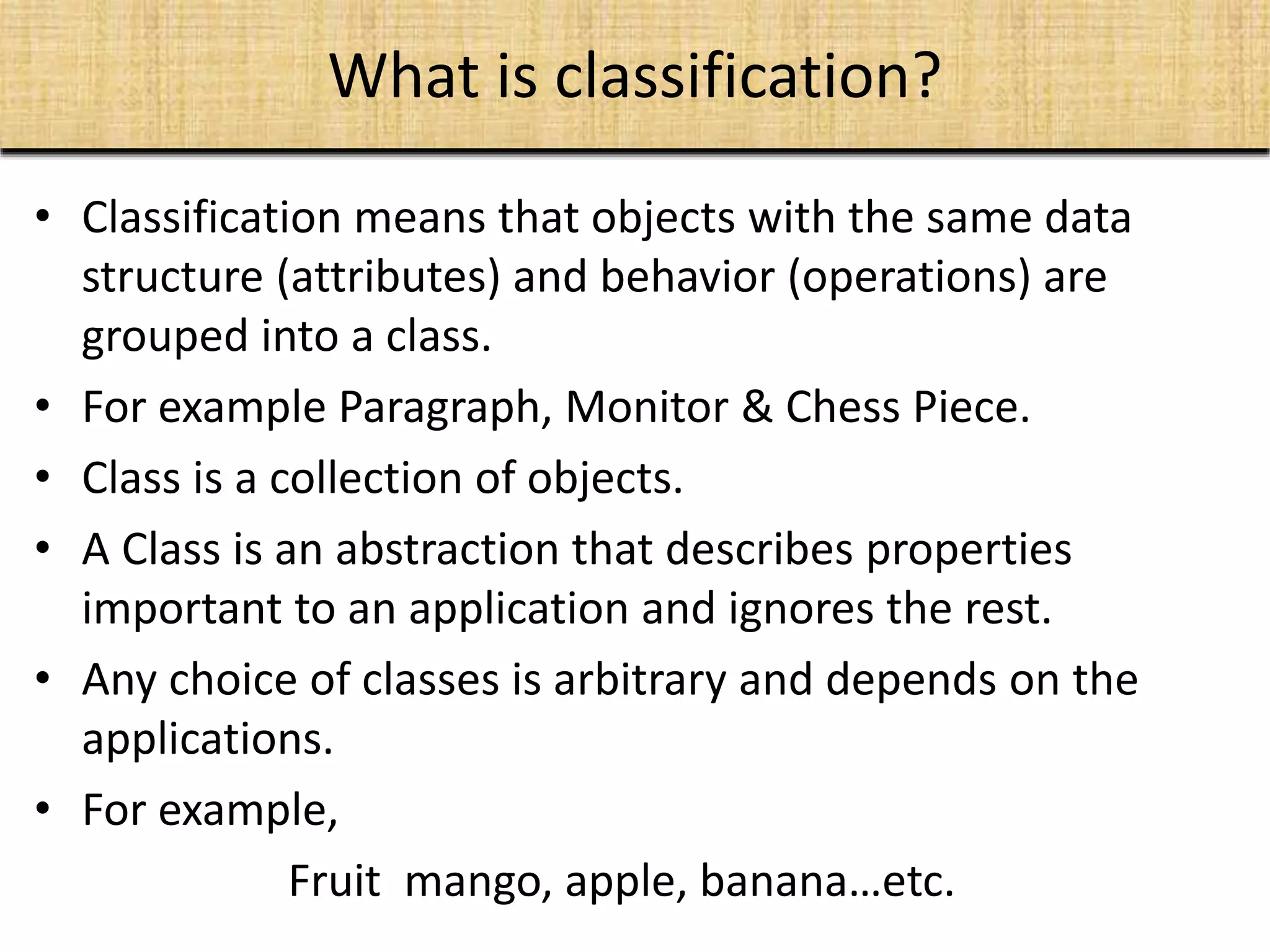 What is classification?
• Classification means that objects with the same data
structure (attributes) and behavior (operations) are
grouped into a class.
• For example Paragraph, Monitor & Chess Piece.
• Class is a collection of objects.
• A Class is an abstraction that describes properties
important to an application and ignores the rest.
• Any choice of classes is arbitrary and depends on the
applications.
• For example,
Fruit mango, apple, banana…etc.
 