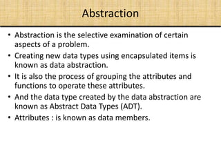 Abstraction
• Abstraction is the selective examination of certain
aspects of a problem.
• Creating new data types using encapsulated items is
known as data abstraction.
• It is also the process of grouping the attributes and
functions to operate these attributes.
• And the data type created by the data abstraction are
known as Abstract Data Types (ADT).
• Attributes : is known as data members.
 