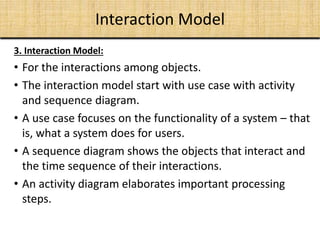 Interaction Model
3. Interaction Model:
• For the interactions among objects.
• The interaction model start with use case with activity
and sequence diagram.
• A use case focuses on the functionality of a system – that
is, what a system does for users.
• A sequence diagram shows the objects that interact and
the time sequence of their interactions.
• An activity diagram elaborates important processing
steps.
 