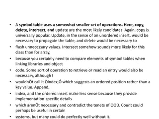 • A symbol table uses a somewhat smaller set of operations. Here, copy,
delete, intersect, and update are the most likely candidates. Again, copy is
universally popular. Update, in the sense of an unordered insert, would be
necessary to propagate the table, and delete would be necessary to
• flush unnecessary values. Intersect somehow sounds more likely for this
class than for array,
• because you certainly need to compare elements of symbol tables when
linking libraries and object
• code. Some sort of operation to retrieve or read an entry would also be
necessary, although I
• wouldnÕt call it Òindex,Ó which suggests an ordered position rather than a
key value. Append,
• index, and the ordered insert make less sense because they provide
implementation-specific details
• which arenÕt necessary and contradict the tenets of OOD. Count could
perhaps be useful in certain
• systems, but many could do perfectly well without it.
 