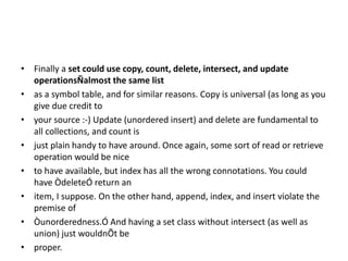 • Finally a set could use copy, count, delete, intersect, and update
operationsÑalmost the same list
• as a symbol table, and for similar reasons. Copy is universal (as long as you
give due credit to
• your source :-) Update (unordered insert) and delete are fundamental to
all collections, and count is
• just plain handy to have around. Once again, some sort of read or retrieve
operation would be nice
• to have available, but index has all the wrong connotations. You could
have ÒdeleteÓ return an
• item, I suppose. On the other hand, append, index, and insert violate the
premise of
• Òunorderedness.Ó And having a set class without intersect (as well as
union) just wouldnÕt be
• proper.
 