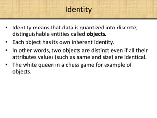 • Identity means that data is quantized into discrete,
distinguishable entities called objects.
• Each object has its own inherent identity.
• In other words, two objects are distinct even if all their
attributes values (such as name and size) are identical.
• The white queen in a chess game for example of
objects.
Identity
 