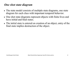 Bernd Bruegge & Allen H. Dutoit Object-Oriented Software Engineering: Using UML, Patterns, and Java 12
One shot state diagram
 The state model consists of multiple state diagrams, one state
diagram for each class with important temporal behavior.
 One shot state diagrams represent objects with finite lives and
have initial and final states.
 The initial state is entered on creation of an object, entry of the
final state implies destruction of the object.
 