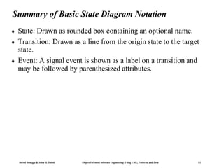 Bernd Bruegge & Allen H. Dutoit Object-Oriented Software Engineering: Using UML, Patterns, and Java 13
Summary of Basic State Diagram Notation
 State: Drawn as rounded box containing an optional name.
 Transition: Drawn as a line from the origin state to the target
state.
 Event: A signal event is shown as a label on a transition and
may be followed by parenthesized attributes.
 