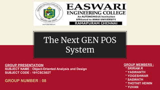 The Next GEN POS
System
GROUP PRESENTATION
SUBJECT NAME : Object-Oriented Analysis and Design
SUBJECT CODE : 191CSC502T
GROUP NUMBER : 08
GROUP MEMBERS :
* SRIRAM.R
* YASWANTH
* YOGESHWAR
* SASWATH
* THOTHIT HEWIN
* YUVAN
 