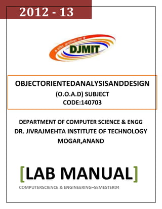 2012 - 13




OBJECTORIENTEDANALYSISANDDESIGN
               (O.O.A.D) SUBJECT
                 CODE:140703

 DEPARTMENT OF COMPUTER SCIENCE & ENGG
DR. JIVRAJMEHTA INSTITUTE OF TECHNOLOGY
             MOGAR,ANAND




 [LAB MANUAL]
 COMPUTERSCIENCE & ENGINEERING–SEMESTER04
 