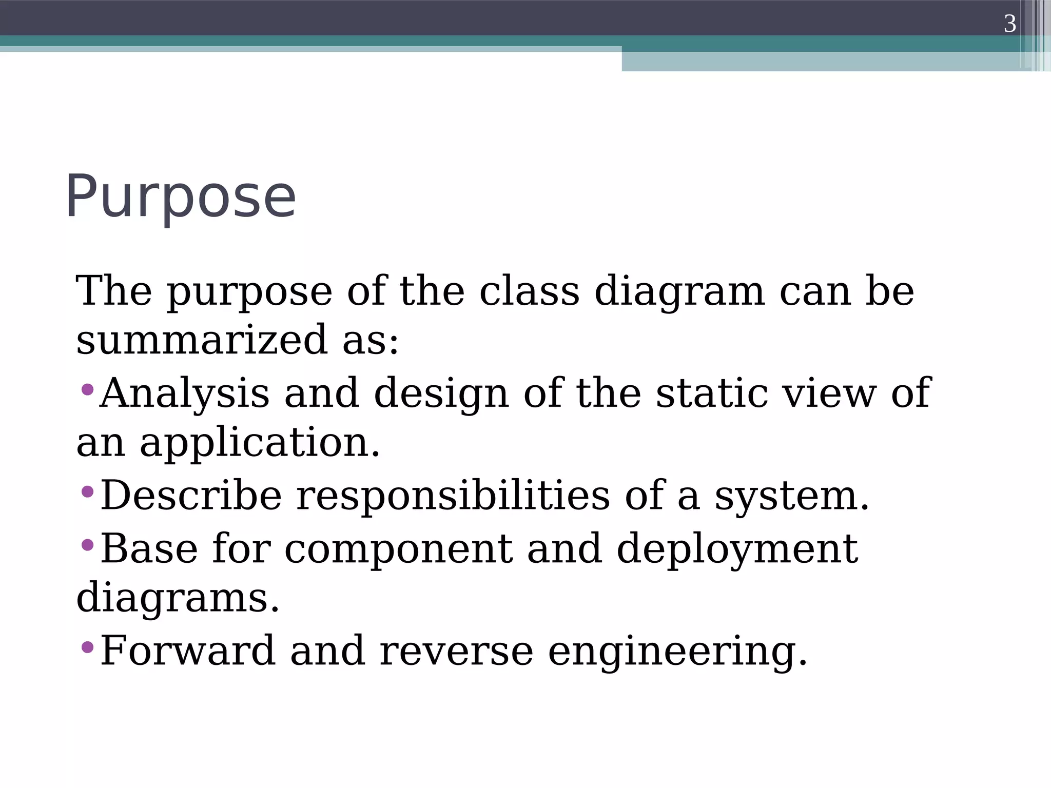 Purpose
The purpose of the class diagram can be
summarized as:
•Analysis and design of the static view of
an application.
•Describe responsibilities of a system.
•Base for component and deployment
diagrams.
•Forward and reverse engineering.
3
 