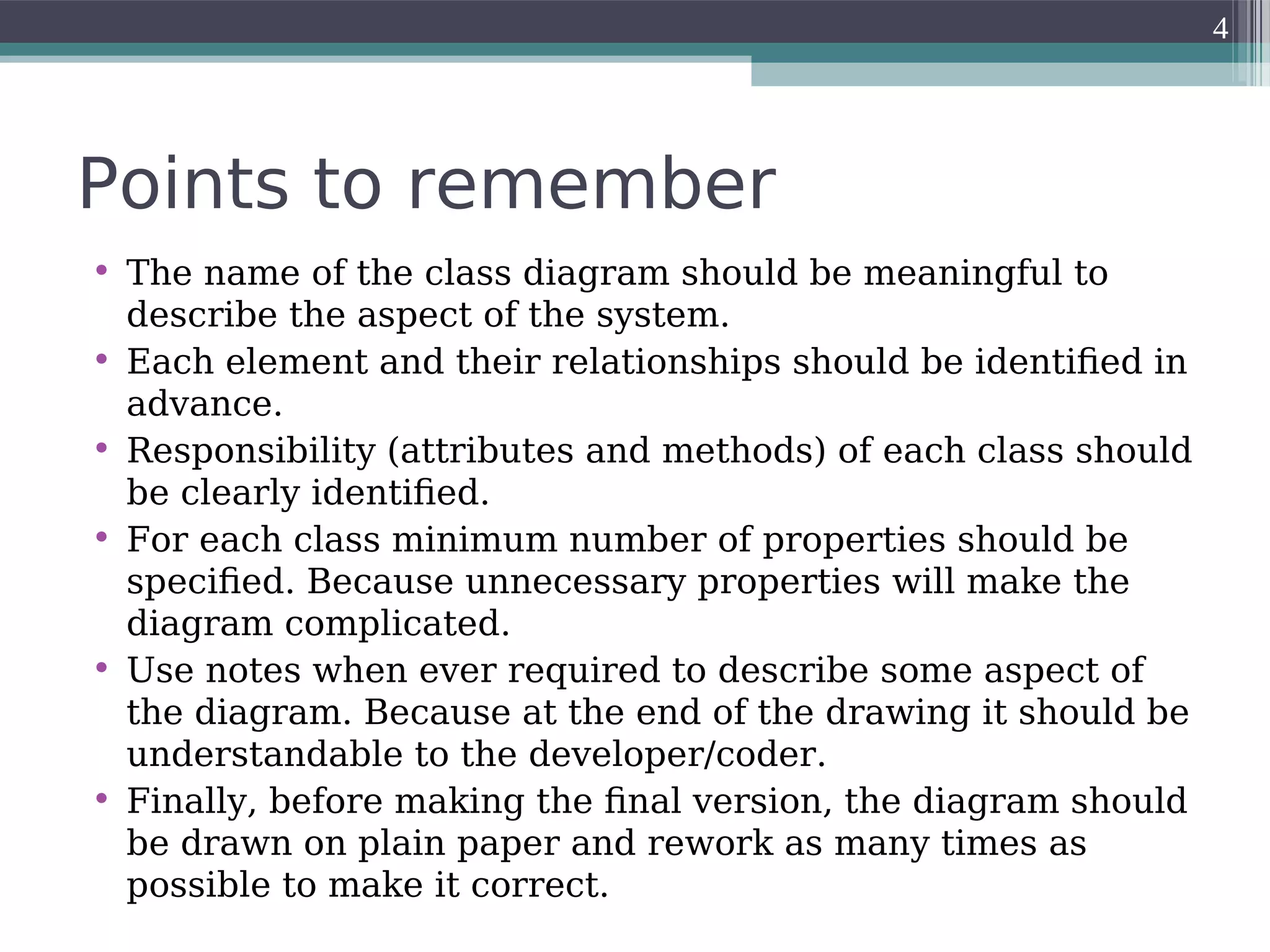 Points to remember
• The name of the class diagram should be meaningful to
describe the aspect of the system.
• Each element and their relationships should be identified in
advance.
• Responsibility (attributes and methods) of each class should
be clearly identified.
• For each class minimum number of properties should be
specified. Because unnecessary properties will make the
diagram complicated.
• Use notes when ever required to describe some aspect of
the diagram. Because at the end of the drawing it should be
understandable to the developer/coder.
• Finally, before making the final version, the diagram should
be drawn on plain paper and rework as many times as
possible to make it correct.
4
 