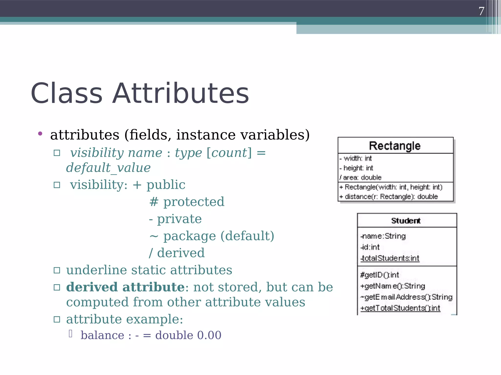 Class Attributes
• attributes (fields, instance variables)
▫ visibility name : type [count] =
default_value
▫ visibility: + public
# protected
- private
~ package (default)
/ derived
▫ underline static attributes
▫ derived attribute: not stored, but can be
computed from other attribute values
▫ attribute example:
 balance : - = double 0.00
7
 