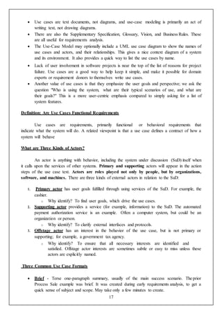 17
 Use cases are text documents, not diagrams, and use-case modeling is primarily an act of
writing text, not drawing diagrams.
 There are also the Supplementary Specification, Glossary, Vision, and Business Rules. These
are all useful for requirements analysis.
 The Use-Case Model may optionally include a UML use case diagram to show the names of
use cases and actors, and their relationships. This gives a nice context diagram of a system
and its environment. It also provides a quick way to list the use cases by name.
 Lack of user involvement in software projects is near the top of the list of reasons for project
failure. Use cases are a good way to help keep it simple, and make it possible for domain
experts or requirement donors to themselves write use cases.
 Another value of use cases is that they emphasize the user goals and perspective; we ask the
question "Who is using the system, what are their typical scenarios of use, and what are
their goals?" This is a more user-centric emphasis compared to simply asking for a list of
system features.
Definition: Are Use Cases Functional Requirements
Use cases are requirements, primarily functional or behavioral requirements that
indicate what the system will do. A related viewpoint is that a use case defines a contract of how a
system will behave
What are Three Kinds of Actors?
An actor is anything with behavior, including the system under discussion (SuD) itself when
it calls upon the services of other systems. Primary and supporting actors will appear in the action
steps of the use case text. Actors are roles played not only by people, but by organizations,
software, and machines. There are three kinds of external actors in relation to the SuD:
1. Primary actor has user goals fulfilled through using services of the SuD. For example, the
cashier.
o Why identify? To find user goals, which drive the use cases.
2. Supporting actor provides a service (for example, information) to the SuD. The automated
payment authorization service is an example. Often a computer system, but could be an
organization or person.
o Why identify? To clarify external interfaces and protocols.
3. Offstage actor has an interest in the behavior of the use case, but is not primary or
supporting; for example, a government tax agency.
o Why identify? To ensure that all necessary interests are identified and
satisfied. Offstage actor interests are sometimes subtle or easy to miss unless these
actors are explicitly named.
Three Common Use Case Formats
 Brief - Terse one-paragraph summary, usually of the main success scenario. The prior
Process Sale example was brief. It was created during early requirements analysis, to get a
quick sense of subject and scope. May take only a few minutes to create.
 