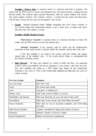 18
Example : Process Sale: A customer arrives at a checkout with items to purchase. The
cashier uses the POS system to record each purchased item. The system presents a running total and
line-item details. The customer enters payment information, which the system validates and records.
The system updates inventory. The customer receives a receipt from the system and then leaves
with the items. Notice that use cases are not diagrams, they are text.
 Casual - Informal paragraph format. Multiple paragraphs that cover various scenarios. It
was created during early requirements analysis, to get a quick sense of subject and scope.
May take only a few minutes to create.
Example : Handle Returns Usecase
Main Success Scenario: A customer arrives at a checkout with items to return. The
cashier uses the POS system to record each returned item …
Alternate Scenarios: If the customer paid by credit, and the reimbursement
transaction to their credit account is rejected, inform the customer and pay them with cash.
If the item identifier is not found in the system, notify the Cashier and suggest
manual entry of the identifier code . If the system detects failure to communicate with
the external accounting system,
 Fully Dressed - All steps and variations are written in detail, and there are supporting
sections, such as preconditions and success guarantees. It was created , after many use cases
have been identified and written in a brief format, then during the first requirements
workshop a few (such as 10%) of the architecturally significant and high-value use cases are
written in detail.
Use Case Section Comment
Use Case Name Start with a verb.
Scope The system under design.
Level "user-goal" or "subfunction"
Primary Actor Calls on the system to deliver its services.
Stakeholders and Interests Who cares about this use case, and what do they want?
Preconditions What must be true on start, and worth telling the reader?
Success Guarantee What must be true on successful completion, and worth telling
the reader.
Main Success Scenario A typical, unconditional happy path scenario of success.
Extensions Alternate scenarios of success or failure.
Special Requirements Related non-functional requirements.
 