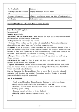 19
Use Case Section Comment
Technology and Data Variations
List
Varying I/O methods and data formats.
Frequency of Occurrence Influences investigation, testing, and timing of implementation.
Miscellaneous Such as open issues.
Use Case UC1: Process Sale : Fully Dressed Format Example
Scope: NextGen POS application
Level: user goal
Primary Actor: Cashier
Stakeholders and Interests:- Cashier: Wants accurate, fast entry, and no payment errors,as cash
drawer shortages are deducted from his/her salary.
- Salesperson: Wants sales commissions updated.
- Customer: Wants purchase and fast service with minimal effort. Wants easily visible display
of entered items and prices. Wants proof of purchase to support returns.
- Company: Wants to accurately record transactions and satisfy customer interests. Wants to
ensure that Payment Authorization Service payment receivables are recorded. Wants some fault
tolerance to allow sales capture even if server components (e.g., remote credit validation) are
unavailable. Wants automatic and fast update of accounting and inventory.
- Manager: Wants to be able to quickly perform override operations, and easily debug
Cashier problems.
- Government Tax Agencies: Want to collect tax from every sale. May be multiple
agencies, such as national, state, and county.
- Payment Authorization Service: Wants to receive digital authorization requests in the correct
format and protocol. Wants to accurately account for their payables to the store. Preconditions:
Cashier is identified and authenticated.
Success Guarantee (or Postconditions): Sale is saved. Tax is correctly calculated.
Accounting and Inventory are updated. Commissions recorded. Receipt is generated.
Payment authorization approvals are recorded.
Special Requirements:
- Touch screen UI on a large flat panel monitor. Text must be visible from 1 meter.
- Credit authorization response within 30 seconds 90% of the time.
- Somehow, we want robust recovery when access to remote services such the
inventory system is failing.
- Language internationalization on the text displayed.
- Pluggable business rules to be insertable at steps 3 and 7.
- …
 