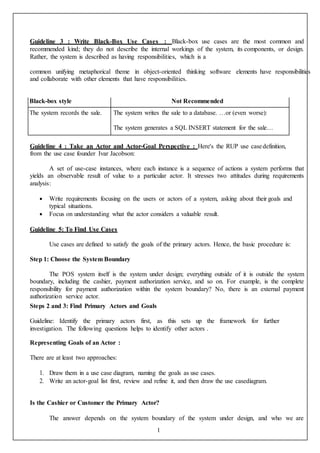 1
Guideline 3 : Write Black-Box Use Cases : Black-box use cases are the most common and
recommended kind; they do not describe the internal workings of the system, its components, or design.
Rather, the system is described as having responsibilities, which is a
common unifying metaphorical theme in object-oriented thinking software elements have responsibilities
and collaborate with other elements that have responsibilities.
Black-box style Not Recommended
The system records the sale. The system writes the sale to a database. …or (even worse):
The system generates a SQL INSERT statement for the sale…
Guideline 4 : Take an Actor and Actor-Goal Perspective : Here's the RUP use casedefinition,
from the use case founder Ivar Jacobson:
A set of use-case instances, where each instance is a sequence of actions a system performs that
yields an observable result of value to a particular actor. It stresses two attitudes during requirements
analysis:
 Write requirements focusing on the users or actors of a system, asking about their goals and
typical situations.
 Focus on understanding what the actor considers a valuable result.
Guideline 5: To Find Use Cases
Use cases are defined to satisfy the goals of the primary actors. Hence, the basic procedure is:
Step 1: Choose the System Boundary
The POS system itself is the system under design; everything outside of it is outside the system
boundary, including the cashier, payment authorization service, and so on. For example, is the complete
responsibility for payment authorization within the system boundary? No, there is an external payment
authorization service actor.
Steps 2 and 3: Find Primary Actors and Goals
Guideline: Identify the primary actors first, as this sets up the framework for further
investigation. The following questions helps to identify other actors .
Representing Goals of an Actor :
There are at least two approaches:
1. Draw them in a use case diagram, naming the goals as use cases.
2. Write an actor-goal list first, review and refine it, and then draw the use casediagram.
Is the Cashier or Customer the Primary Actor?
The answer depends on the system boundary of the system under design, and who we are
 